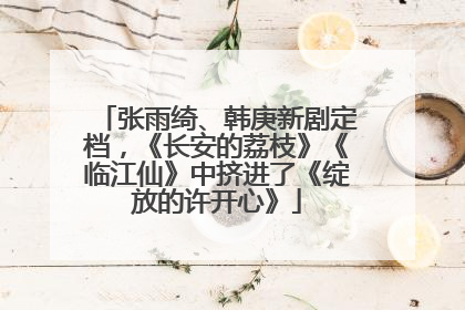 张雨绮、韩庚新剧定档，《长安的荔枝》《临江仙》中挤进了《绽放的许开心》
