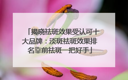 揭晓祛斑效果受认可十大品牌：淡斑祛斑效果排名靠前祛斑一把好手