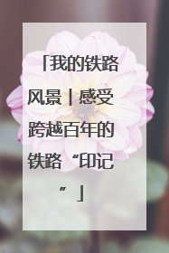 我的铁路风景︱感受跨越百年的铁路“印记”