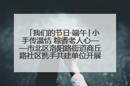 我们的节日·端午│小手传温情 粽香老人心——市北区洛阳路街道商丘路社区携手共建单位开展端午主题活动