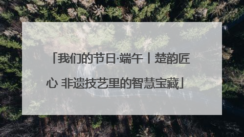 我们的节日·端午丨楚韵匠心 非遗技艺里的智慧宝藏