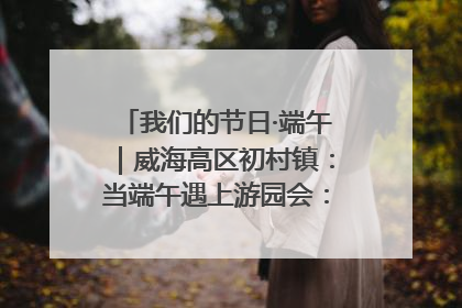 我们的节日·端午｜威海高区初村镇：当端午遇上游园会：来一场“粽”享欢乐的趣味冒险！