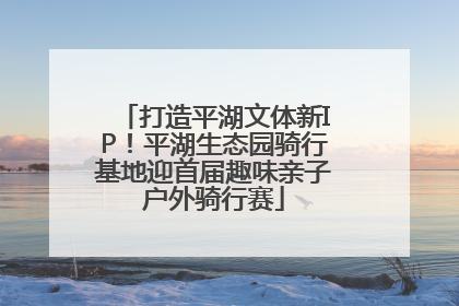 打造平湖文体新IP！平湖生态园骑行基地迎首届趣味亲子户外骑行赛