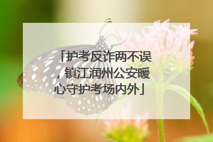 护考反诈两不误，镇江润州公安暖心守护考场内外