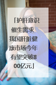 护肝意识催生需求 我国肝脏健康市场今年有望突破800亿元