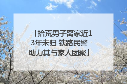 拾荒男子离家近13年未归 铁路民警助力其与家人团聚