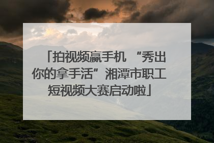 拍视频赢手机 “秀出你的拿手活”湘潭市职工短视频大赛启动啦