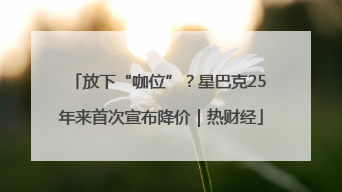 放下“咖位”？星巴克25年来首次宣布降价｜热财经