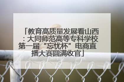 教育高质量发展看山西：大同师范高等专科学校第一届“忘忧杯”电商直播大赛圆满收官