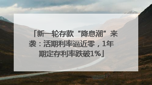 新一轮存款“降息潮”来袭：活期利率逼近零，1年期定存利率跌破1%