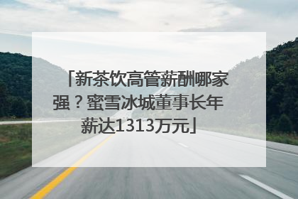 新茶饮高管薪酬哪家强？蜜雪冰城董事长年薪达1313万元
