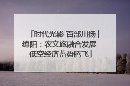 时代光影 百部川扬│绵阳：农文旅融合发展 低空经济蓄势腾飞
