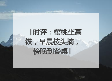 时评：樱桃坐高铁，早晨枝头摘，傍晚到餐桌