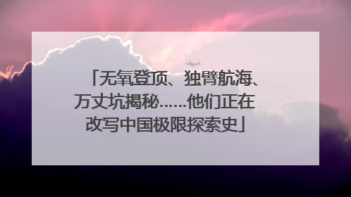 无氧登顶、独臂航海、万丈坑揭秘……他们正在改写中国极限探索史