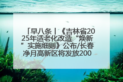 早八条丨《吉林省2025年适老化改造“焕新”实施细则》公布/长春净月高新区将发放200万元汽车消费券！