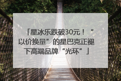 星冰乐跌破30元！“以价换量”的星巴克正褪下高端品牌“光环”