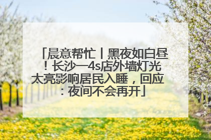 晨意帮忙丨黑夜如白昼！长沙一4s店外墙灯光太亮影响居民入睡，回应：夜间不会再开