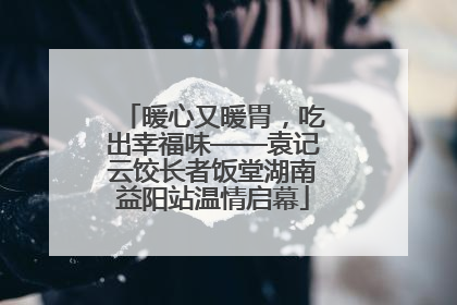 暖心又暖胃，吃出幸福味——袁记云饺长者饭堂湖南益阳站温情启幕