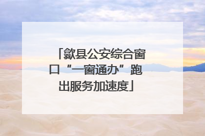 歙县公安综合窗口“一窗通办”跑出服务加速度