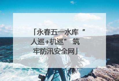 永春五一水库“人巡+机巡” 筑牢防汛安全网