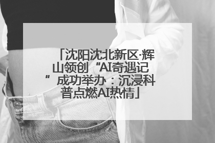 沈阳沈北新区·辉山领创“AI奇遇记”成功举办：沉浸科普点燃AI热情