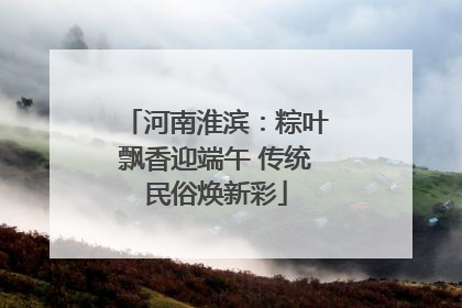 河南淮滨：粽叶飘香迎端午 传统民俗焕新彩