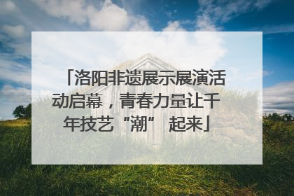 洛阳非遗展示展演活动启幕，青春力量让千年技艺“潮” 起来
