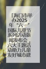 海口市举办2025年“六一”国际儿童节系列活动新闻发布会，六大主题活动助力儿童友好城市建设