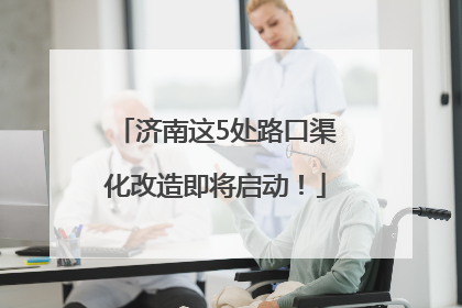 济南这5处路口渠化改造即将启动！