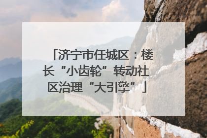 济宁市任城区：楼长“小齿轮”转动社区治理“大引擎”
