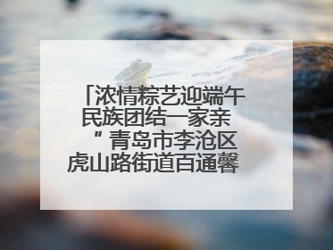 浓情粽艺迎端午 民族团结一家亲“ 青岛市李沧区虎山路街道百通馨苑社区举办“我们的节日·端午“主题活动