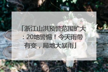 浙江山洪预警范围扩大：20地警惕！今天雨带有变，局地大暴雨