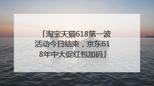 淘宝天猫618第一波活动今日结束，京东618年中大促红包加码