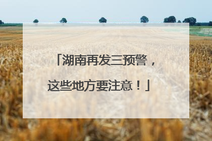 湖南再发三预警，这些地方要注意！