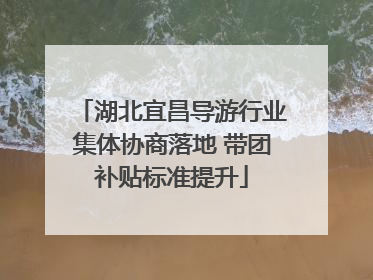 湖北宜昌导游行业集体协商落地 带团补贴标准提升
