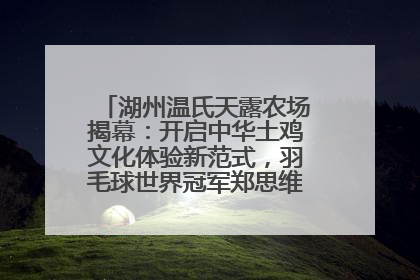 湖州温氏天露农场揭幕：开启中华土鸡文化体验新范式，羽毛球世界冠军郑思维助力品牌兴农