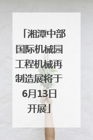 湘潭中部国际机械园工程机械再制造展将于6月13日开展