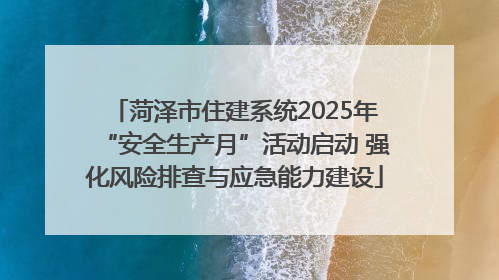 菏泽市住建系统2025年“安全生产月”活动启动 强化风险排查与应急能力建设