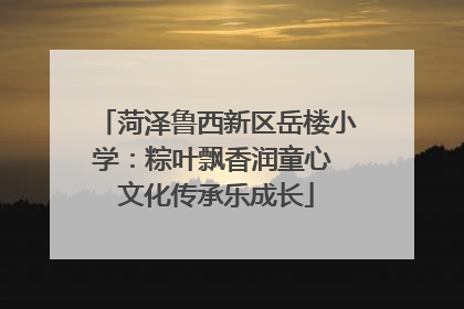 菏泽鲁西新区岳楼小学：粽叶飘香润童心 文化传承乐成长
