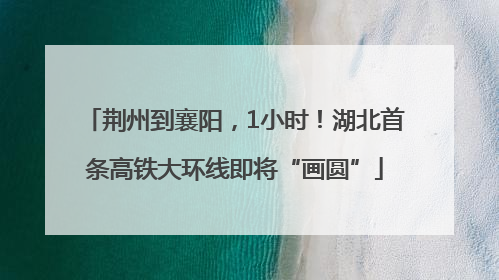 荆州到襄阳，1小时！湖北首条高铁大环线即将“画圆”