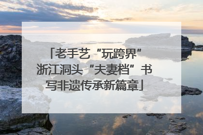 老手艺“玩跨界” 浙江洞头“夫妻档”书写非遗传承新篇章
