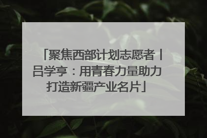 聚焦西部计划志愿者丨吕学亨：用青春力量助力打造新疆产业名片