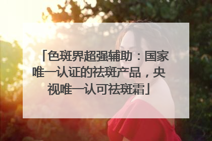 色斑界超强辅助：国家唯一认证的祛斑产品，央视唯一认可祛斑霜