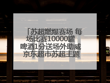 苏超燃爆赛场 每场比赛10000罐啤酒1分送场外助威 京东超市苏超主题会场上线