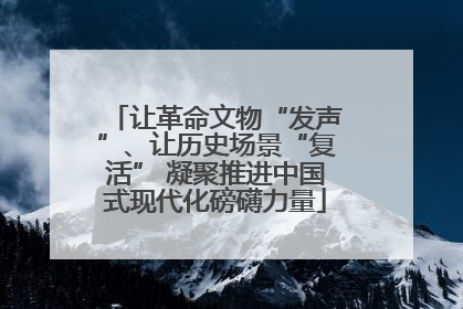 让革命文物“发声”、让历史场景“复活” 凝聚推进中国式现代化磅礴力量