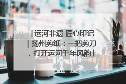 运河非遗 匠心印记｜扬州剪纸：一把剪刀，打开运河千年风韵