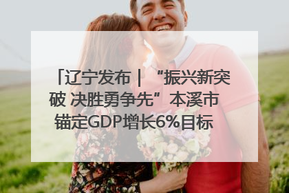 辽宁发布｜“振兴新突破 决胜勇争先”本溪市锚定GDP增长6%目标推进十项重点工作