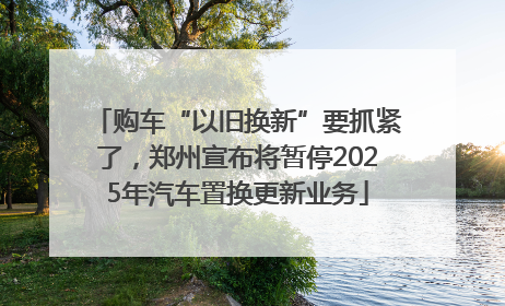 购车“以旧换新”要抓紧了，郑州宣布将暂停2025年汽车置换更新业务