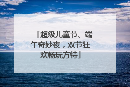 超级儿童节、端午奇妙夜，双节狂欢畅玩方特