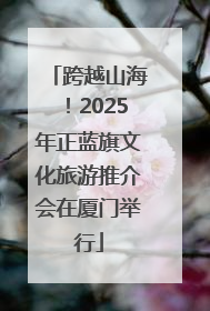 跨越山海！2025年正蓝旗文化旅游推介会在厦门举行